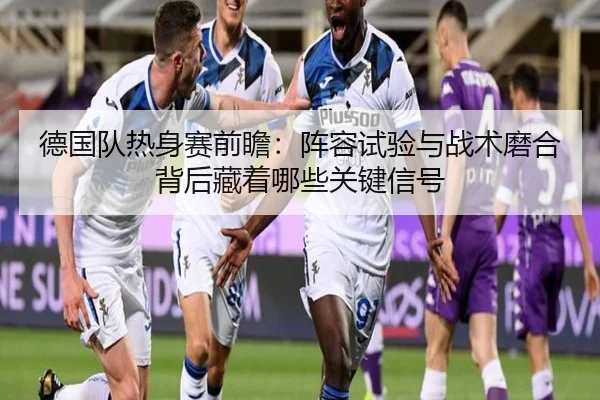 德国队热身赛前瞻：阵容试验与战术磨合背后藏着哪些关键信号